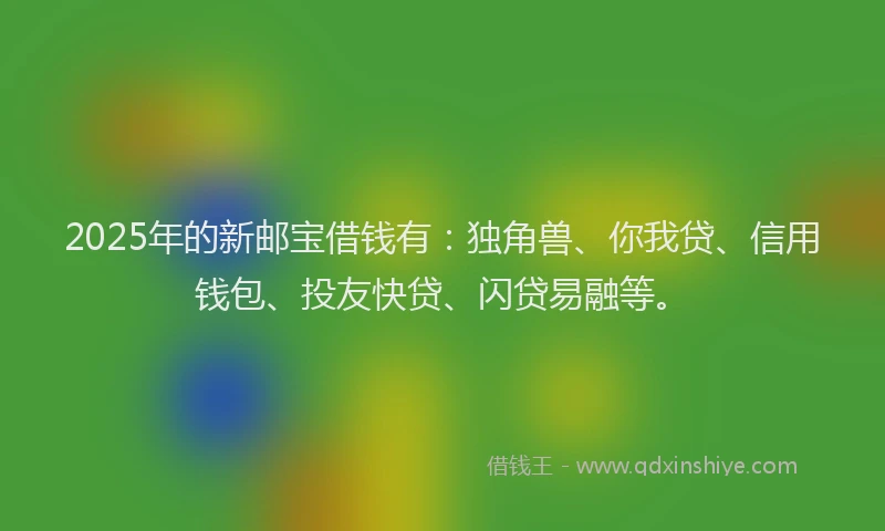 2025年的新邮宝借钱有：独角兽、你我贷、信用钱包、投友快贷、闪贷易融等。