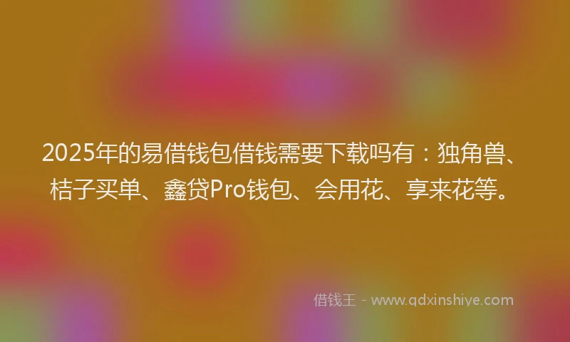 2025年的易借钱包借钱需要下载吗有：独角兽、桔子买单、鑫贷Pro钱包、会用花、享来花等。