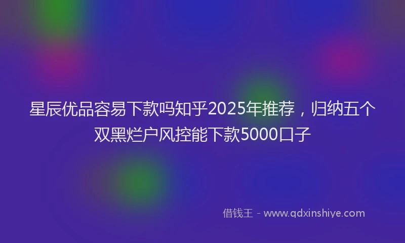 星辰优品容易下款吗知乎2025年推荐，归纳五个双黑烂户风控能下款5000口子