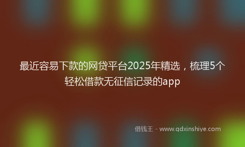 最近容易下款的网贷平台2025年精选，梳理5个轻松借款无征信记录的app