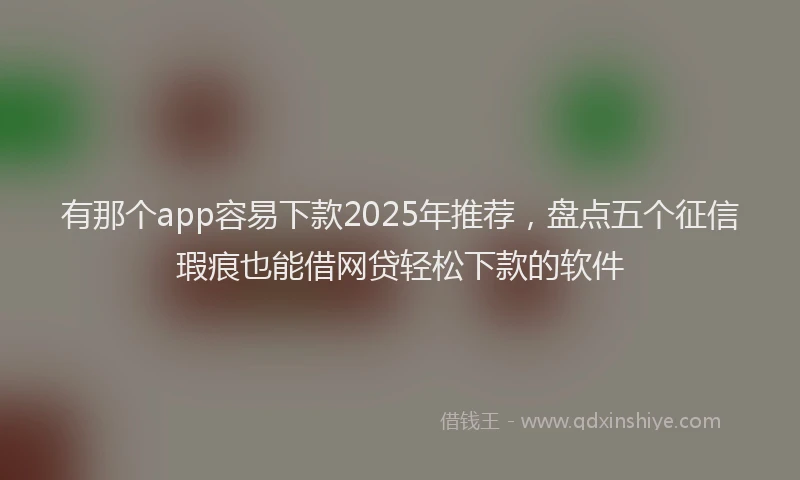 有那个app容易下款2025年推荐，盘点五个征信瑕疵也能借网贷轻松下款的软件