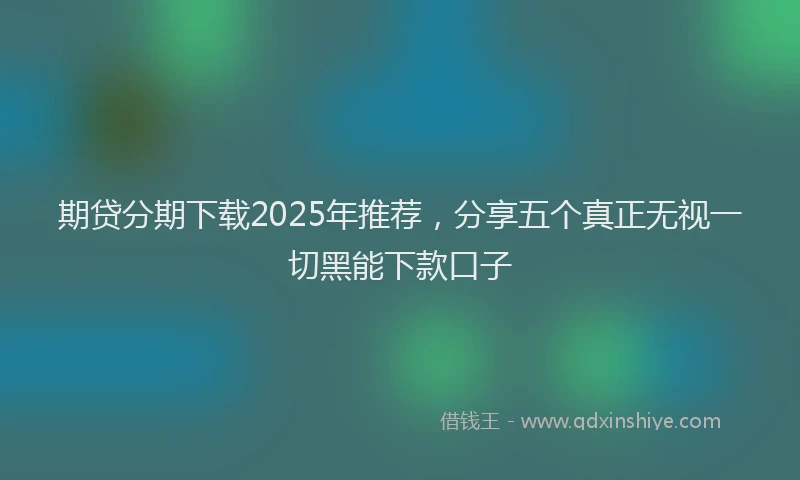 期贷分期下载2025年推荐，分享五个真正无视一切黑能下款口子