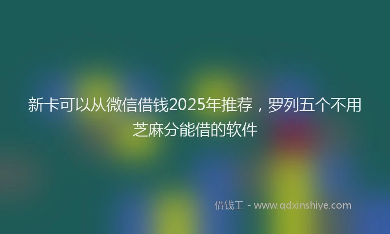 新卡可以从微信借钱2025年推荐，罗列五个不用芝麻分能借的软件
