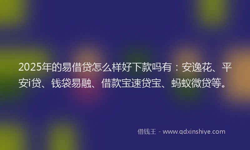 2025年的易借贷怎么样好下款吗有：安逸花、平安i贷、钱袋易融、借款宝速贷宝、蚂蚁微贷等。