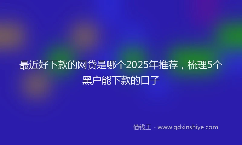 最近好下款的网贷是哪个2025年推荐，梳理5个黑户能下款的口子