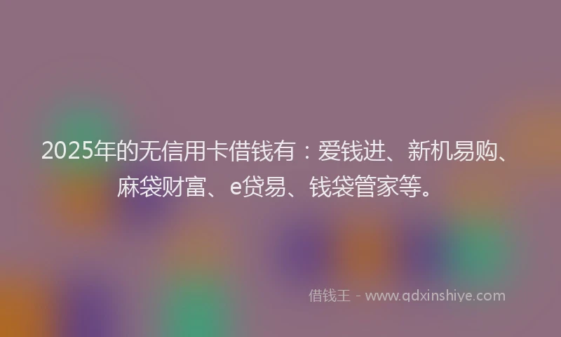 2025年的无信用卡借钱有：爱钱进、新机易购、麻袋财富、e贷易、钱袋管家等。