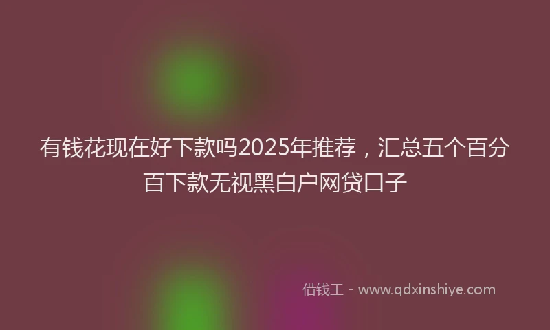 有钱花现在好下款吗2025年推荐，汇总五个百分百下款无视黑白户网贷口子