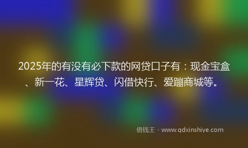 2025年的有没有必下款的网贷口子有：现金宝盒、新一花、星辉贷、闪借快行、爱蹦商城等。