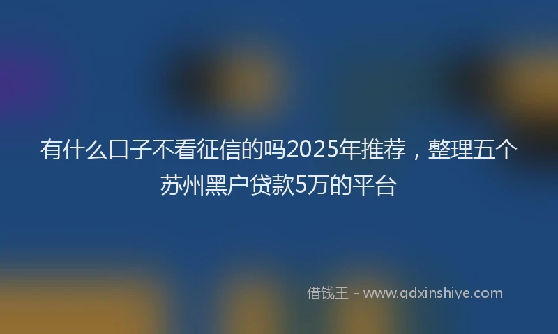 有什么口子不看征信的吗2025年推荐，整理五个苏州黑户贷款5万的平台
