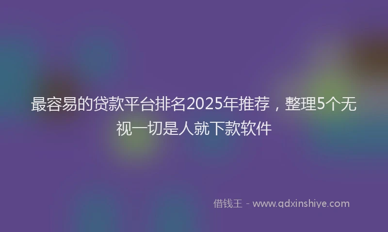 最容易的贷款平台排名2025年推荐，整理5个无视一切是人就下款软件