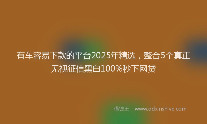 有车容易下款的平台2025年精选，整合5个真正无视征信黑白100%秒下网贷