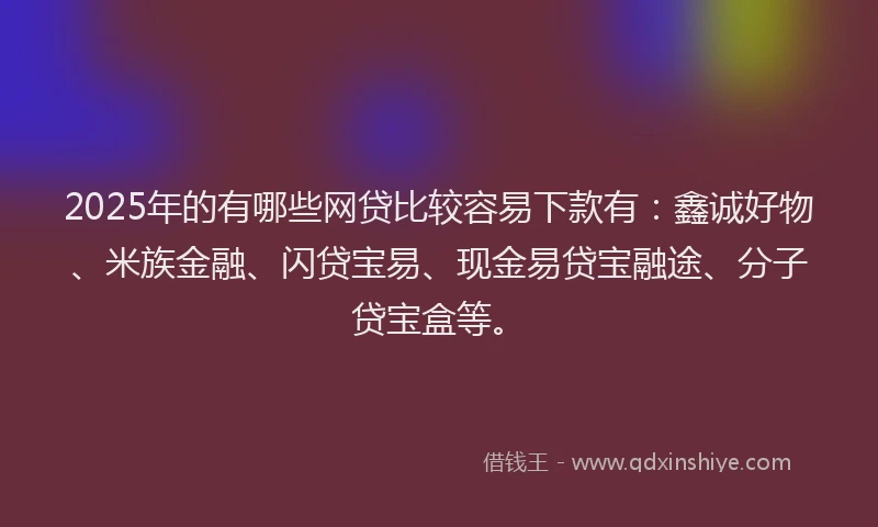 2025年的有哪些网贷比较容易下款有：鑫诚好物、米族金融、闪贷宝易、现金易贷宝融途、分子贷宝盒等。