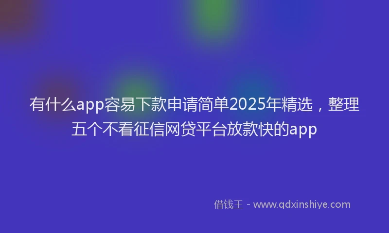 有什么app容易下款申请简单2025年精选，整理五个不看征信网贷平台放款快的app