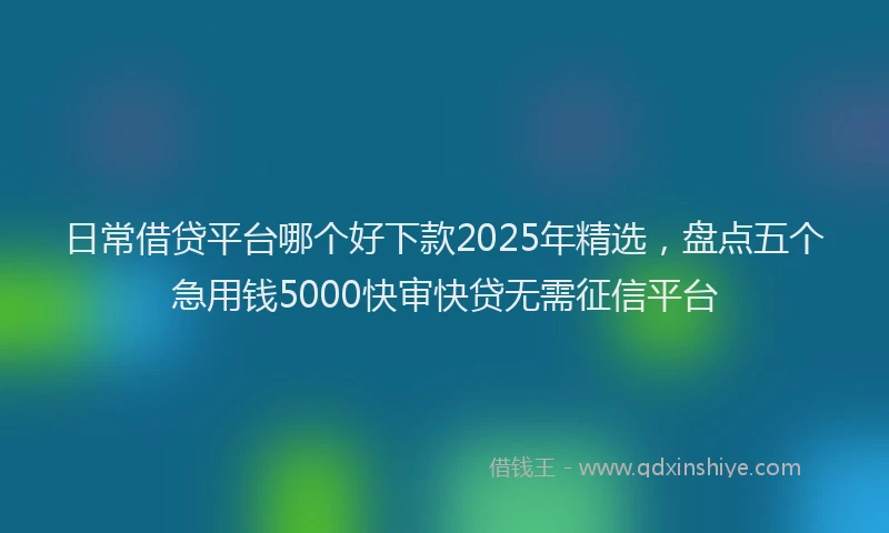 日常借贷平台哪个好下款2025年精选，盘点五个急用钱5000快审快贷无需征信平台