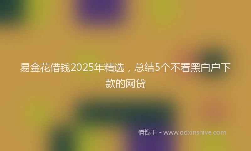 易金花借钱2025年精选，总结5个不看黑白户下款的网贷