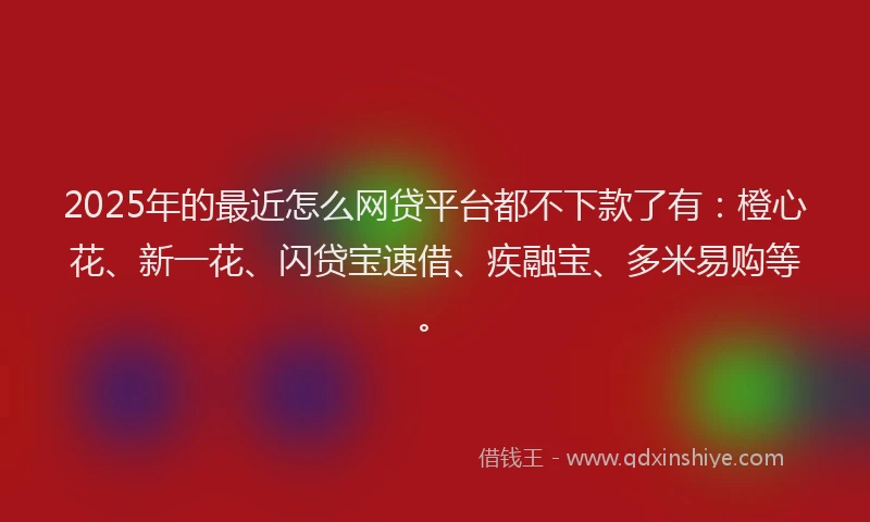 2025年的最近怎么网贷平台都不下款了有：橙心花、新一花、闪贷宝速借、疾融宝、多米易购等。