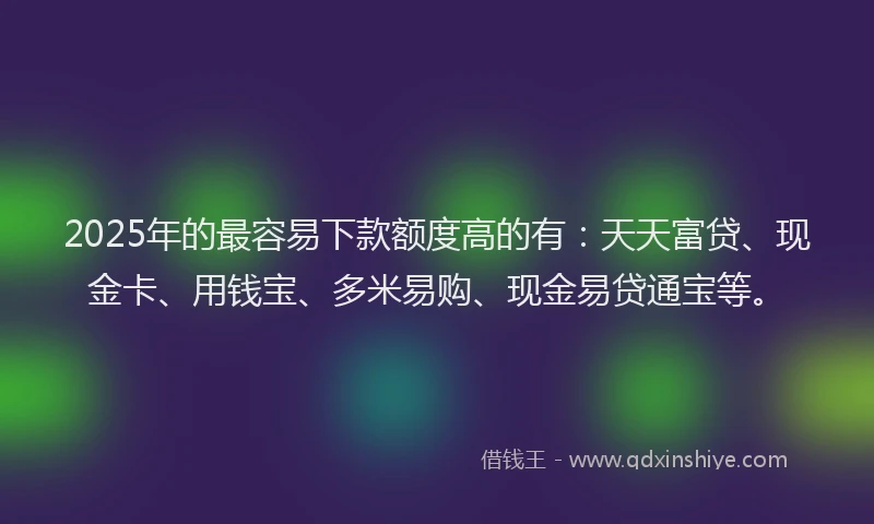 2025年的最容易下款额度高的有：天天富贷、现金卡、用钱宝、多米易购、现金易贷通宝等。