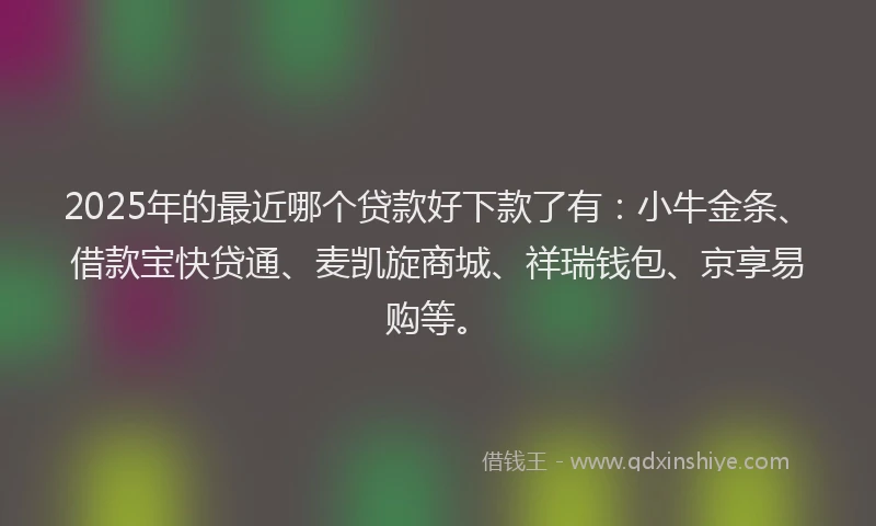 2025年的最近哪个贷款好下款了有：小牛金条、借款宝快贷通、麦凯旋商城、祥瑞钱包、京享易购等。