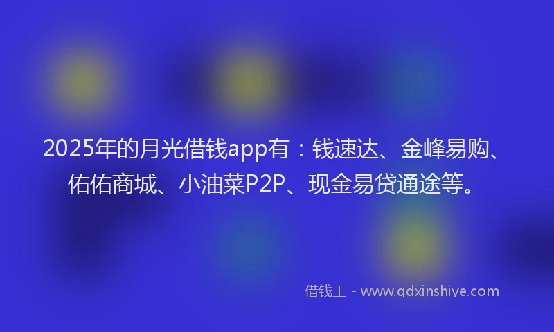 2025年的月光借钱app有：钱速达、金峰易购、佑佑商城、小油菜P2P、现金易贷通途等。