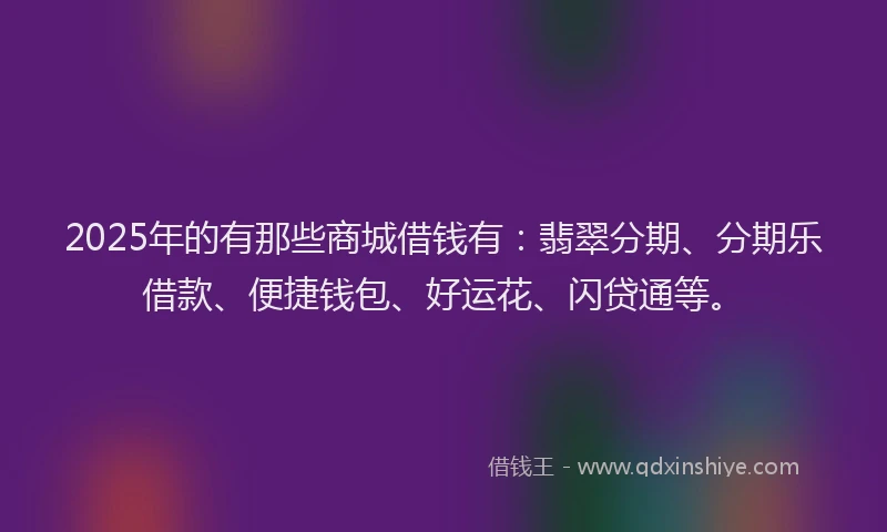 2025年的有那些商城借钱有：翡翠分期、分期乐借款、便捷钱包、好运花、闪贷通等。
