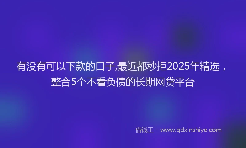 有没有可以下款的口子,最近都秒拒2025年精选，整合5个不看负债的长期网贷平台