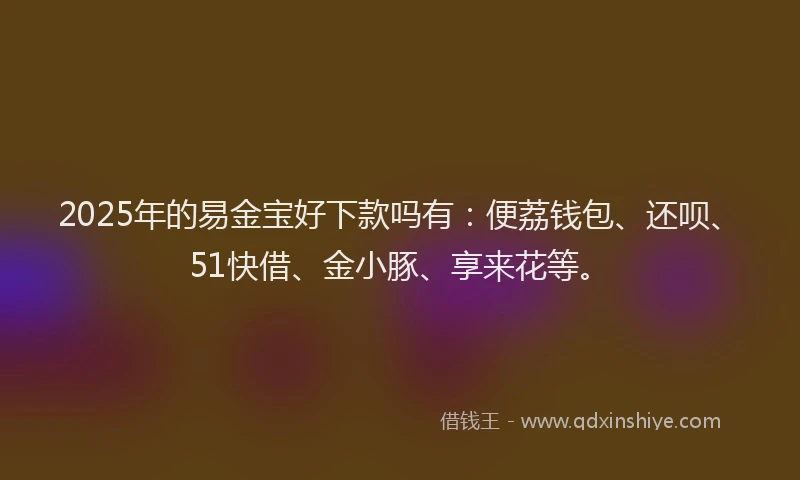 2025年的易金宝好下款吗有：便荔钱包、还呗、51快借、金小豚、享来花等。