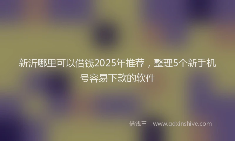新沂哪里可以借钱2025年推荐，整理5个新手机号容易下款的软件