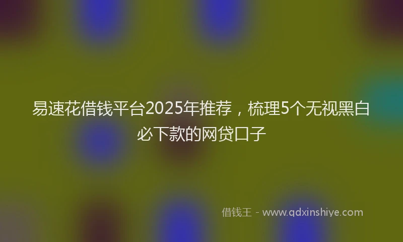易速花借钱平台2025年推荐，梳理5个无视黑白必下款的网贷口子
