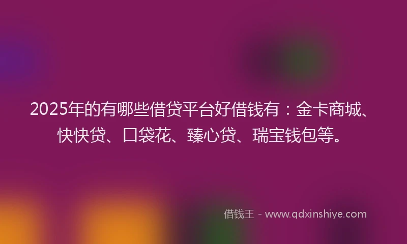2025年的有哪些借贷平台好借钱有：金卡商城、快快贷、口袋花、臻心贷、瑞宝钱包等。