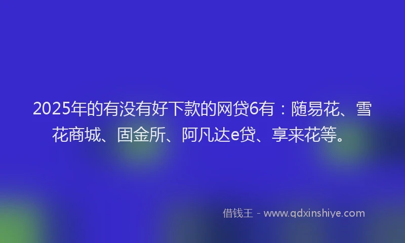 2025年的有没有好下款的网贷6有：随易花、雪花商城、固金所、阿凡达e贷、享来花等。