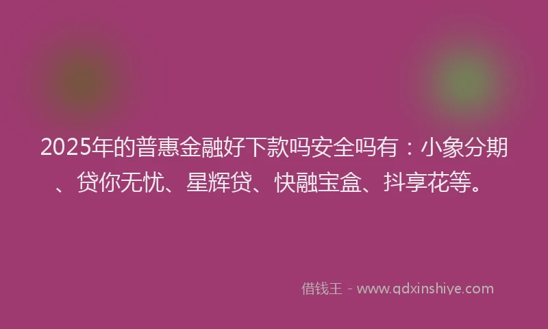 2025年的普惠金融好下款吗安全吗有：小象分期、贷你无忧、星辉贷、快融宝盒、抖享花等。