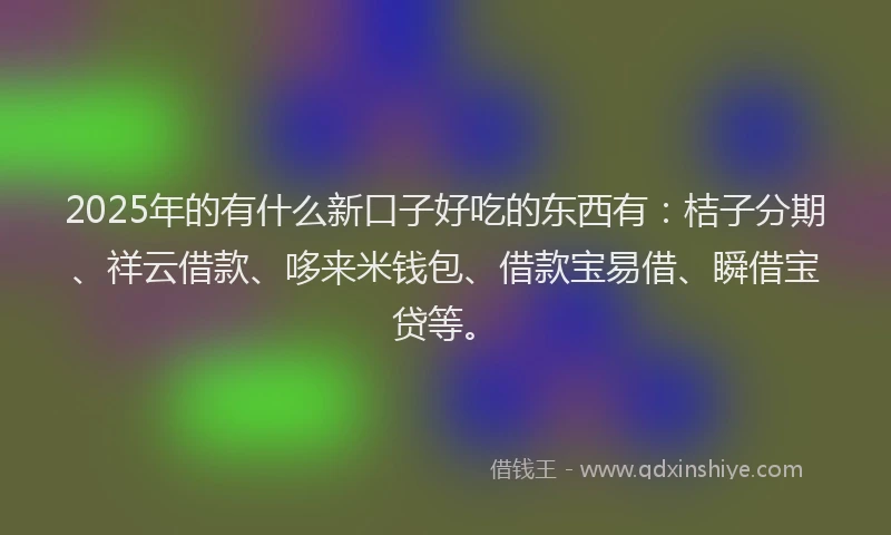 2025年的有什么新口子好吃的东西有：桔子分期、祥云借款、哆来米钱包、借款宝易借、瞬借宝贷等。