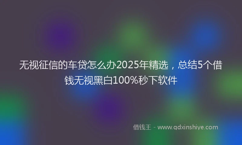 无视征信的车贷怎么办2025年精选，总结5个借钱无视黑白100%秒下软件
