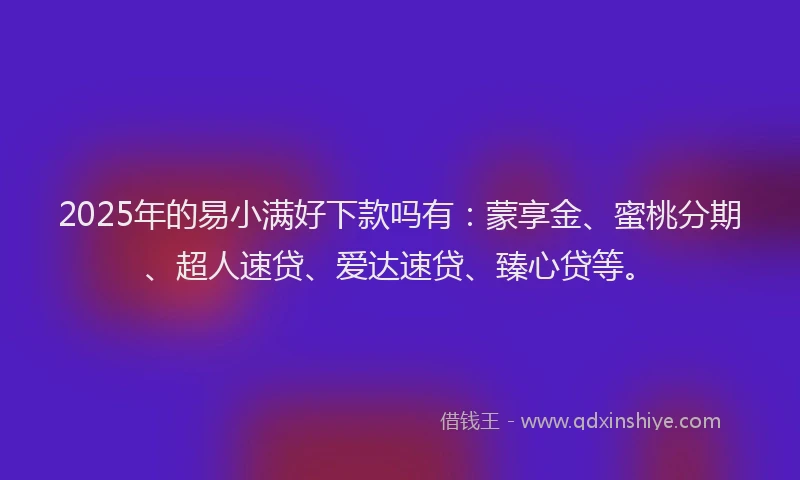 2025年的易小满好下款吗有：蒙享金、蜜桃分期、超人速贷、爱达速贷、臻心贷等。