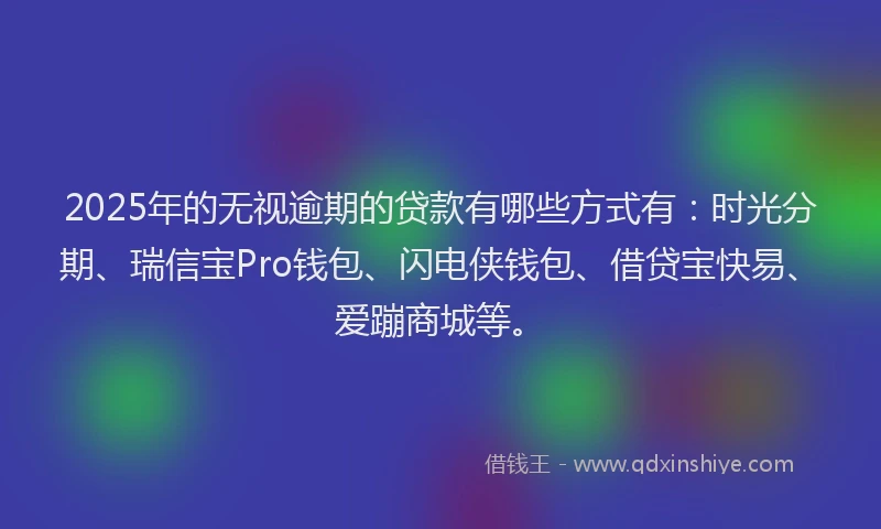 2025年的无视逾期的贷款有哪些方式有：时光分期、瑞信宝Pro钱包、闪电侠钱包、借贷宝快易、爱蹦商城等。
