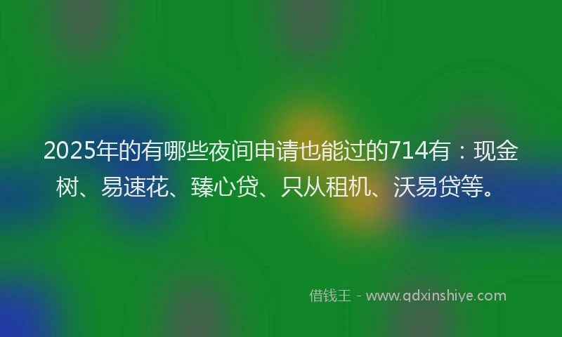 2025年的有哪些夜间申请也能过的714有：现金树、易速花、臻心贷、只从租机、沃易贷等。