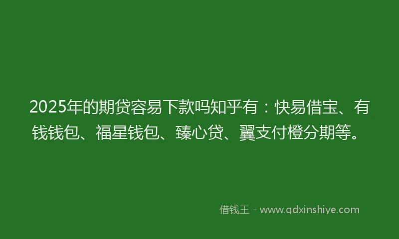 2025年的期贷容易下款吗知乎有：快易借宝、有钱钱包、福星钱包、臻心贷、翼支付橙分期等。