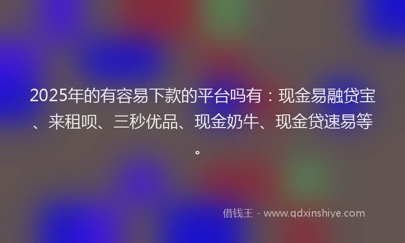 2025年的有容易下款的平台吗有：现金易融贷宝、来租呗、三秒优品、现金奶牛、现金贷速易等。