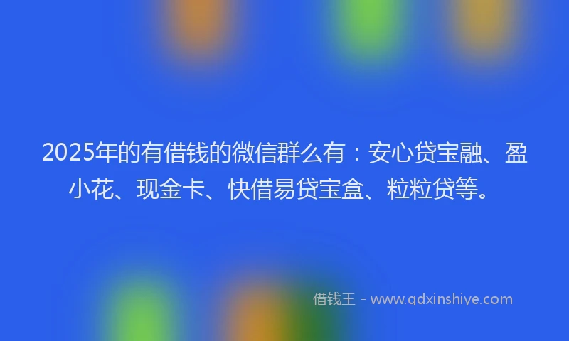 2025年的有借钱的微信群么有：安心贷宝融、盈小花、现金卡、快借易贷宝盒、粒粒贷等。