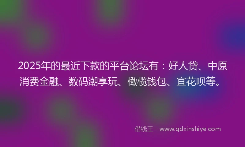 2025年的最近下款的平台论坛有：好人贷、中原消费金融、数码潮享玩、橄榄钱包、宜花呗等。