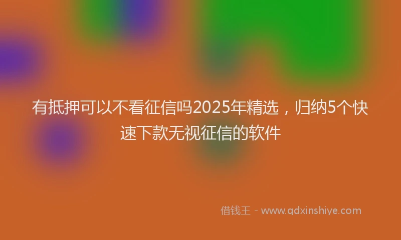 有抵押可以不看征信吗2025年精选，归纳5个快速下款无视征信的软件