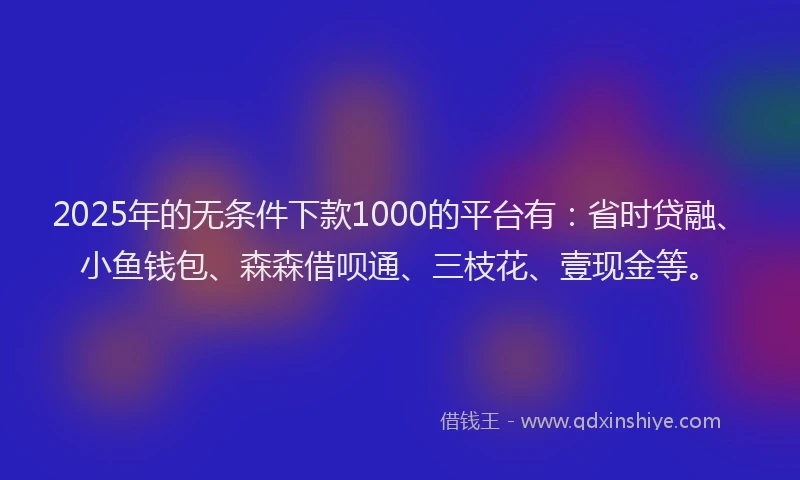 2025年的无条件下款1000的平台有：省时贷融、小鱼钱包、森森借呗通、三枝花、壹现金等。