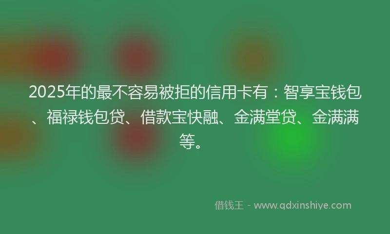 2025年的最不容易被拒的信用卡有：智享宝钱包、福禄钱包贷、借款宝快融、金满堂贷、金满满等。