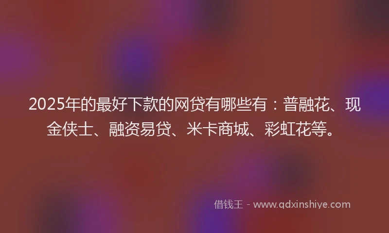 2025年的最好下款的网贷有哪些有：普融花、现金侠士、融资易贷、米卡商城、彩虹花等。
