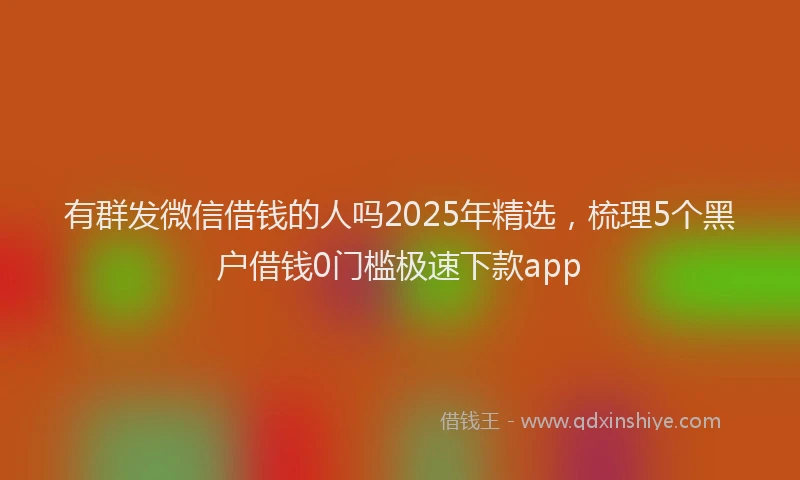 有群发微信借钱的人吗2025年精选，梳理5个黑户借钱0门槛极速下款app