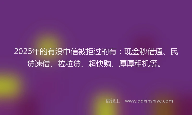 2025年的有没中信被拒过的有：现金秒借通、民贷速借、粒粒贷、超快购、厚厚租机等。