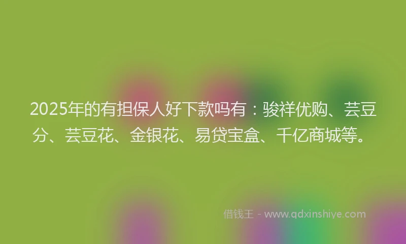 2025年的有担保人好下款吗有：骏祥优购、芸豆分、芸豆花、金银花、易贷宝盒、千亿商城等。