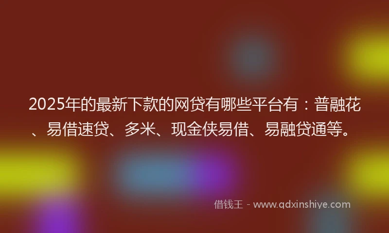 2025年的最新下款的网贷有哪些平台有：普融花、易借速贷、多米、现金侠易借、易融贷通等。