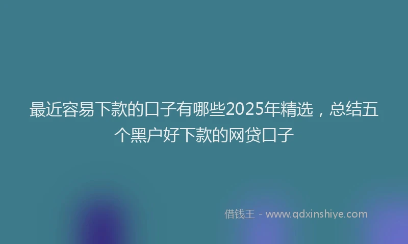 最近容易下款的口子有哪些2025年精选，总结五个黑户好下款的网贷口子