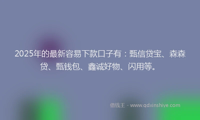 2025年的最新容易下款口子有：甄信贷宝、森森贷、甄钱包、鑫诚好物、闪用等。
